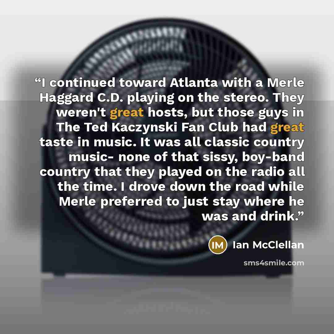 “I continued toward Atlanta with a Merle Haggard C.D. playing on the stereo. They weren't great hosts, but those guys in The Ted Kaczynski Fan Club had great taste in music. It was all classic country music- none of that sissy, boy-band country that they played on the radio all the time. I drove…” quote by Ian McClellan