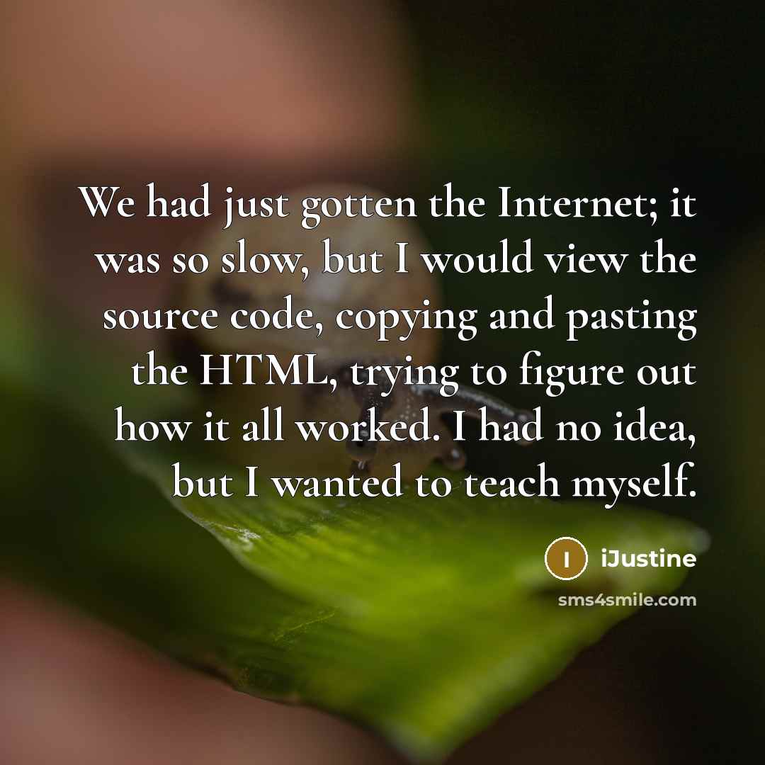 “We had just gotten the Internet; it was so slow, but I would view the source code, copying and pasting the HTML, trying to figure out how it all worked. I had no idea, but I wanted to teach myself.” quote by iJustine