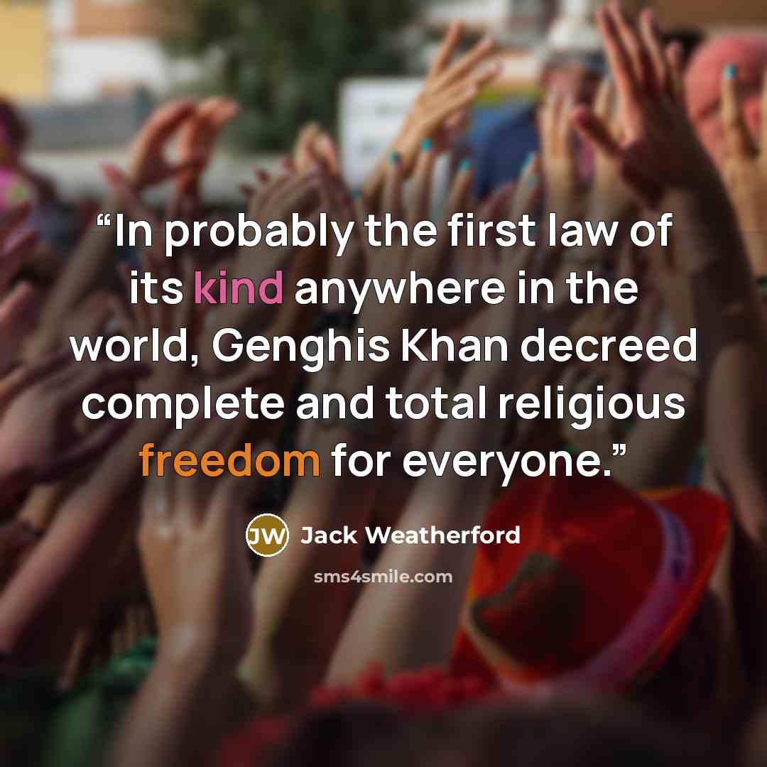 “In probably the first law of its kind anywhere in the world, Genghis Khan decreed complete and total religious freedom for everyone.” quote by Jack Weatherford