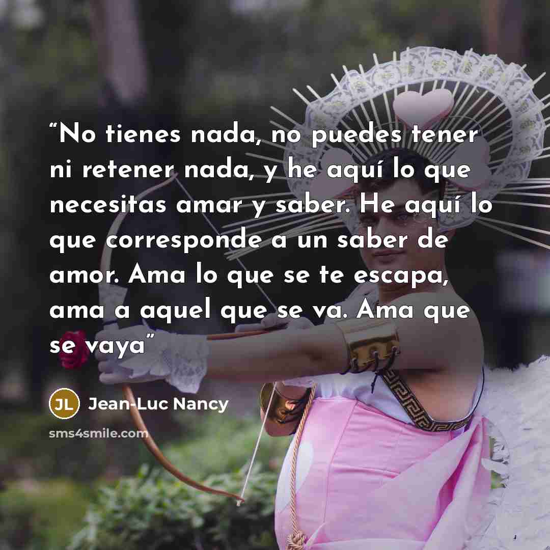 “No tienes nada, no puedes tener ni retener nada, y he aquí lo que necesitas amar y saber. He aquí lo que corresponde a un saber de amor. Ama lo que se te escapa, ama a aquel que se va. Ama que se vaya” quote by Jean-Luc Nancy