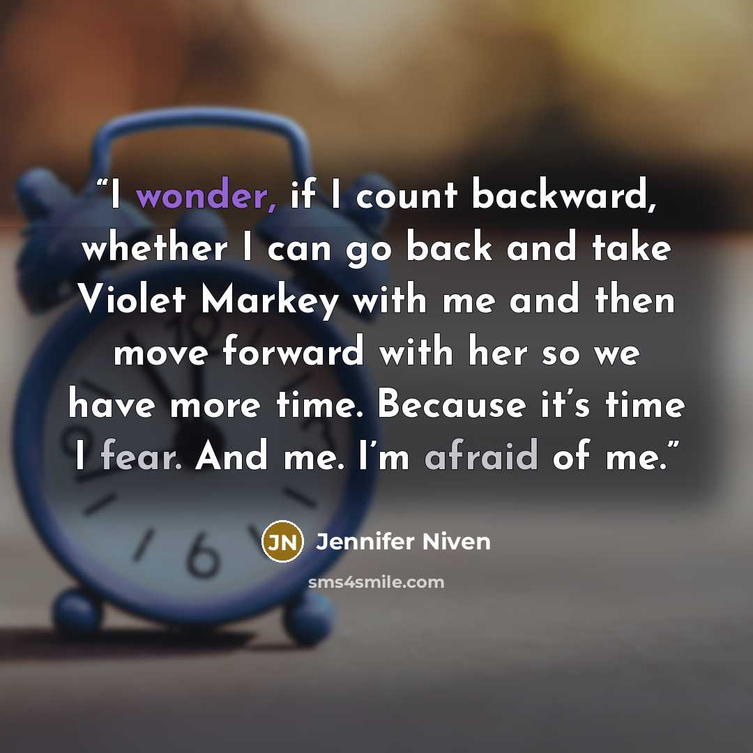 “I wonder, if I count backward, whether I can go back and take Violet Markey with me and then move forward with her so we have more time. Because it’s time I fear. And me. I’m afraid of me.” quote by Jennifer Niven
