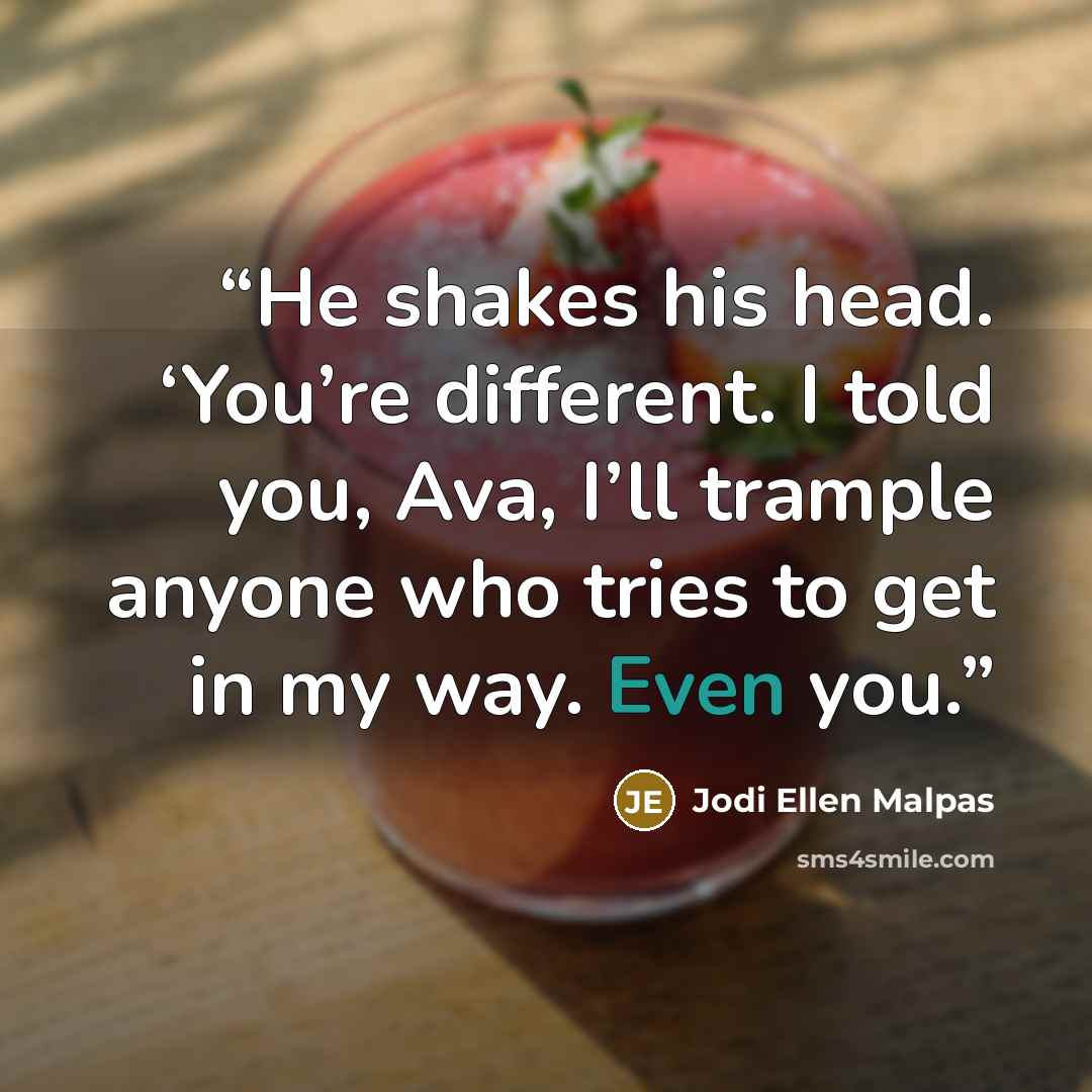 “He shakes his head. ‘You’re different. I told you, Ava, I’ll trample anyone who tries to get in my way. Even you.” quote by Jodi Ellen Malpas