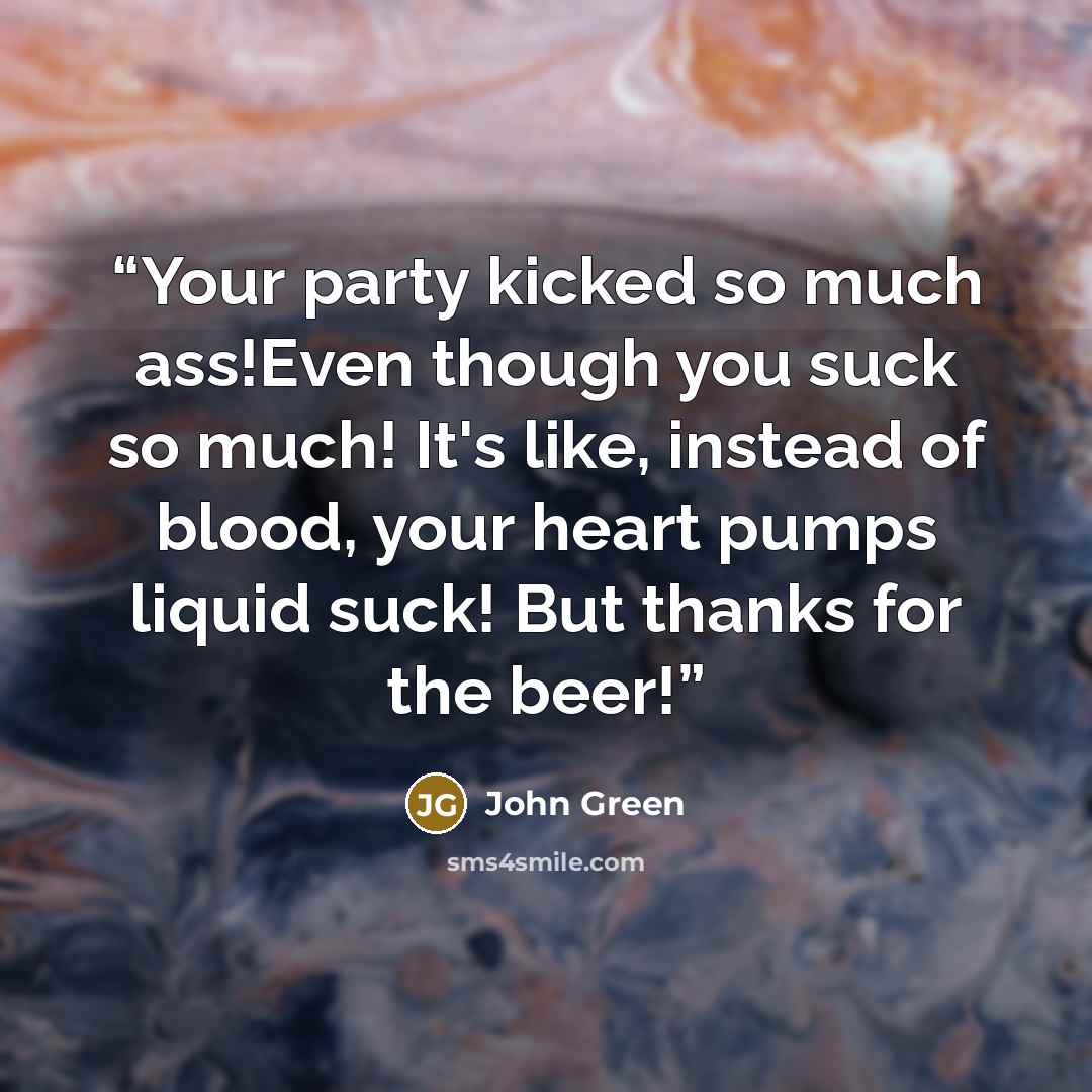 “Your party kicked so much ass!Even though you suck so much! It's like, instead of blood, your heart pumps liquid suck! But thanks for the beer!” quote by John Green