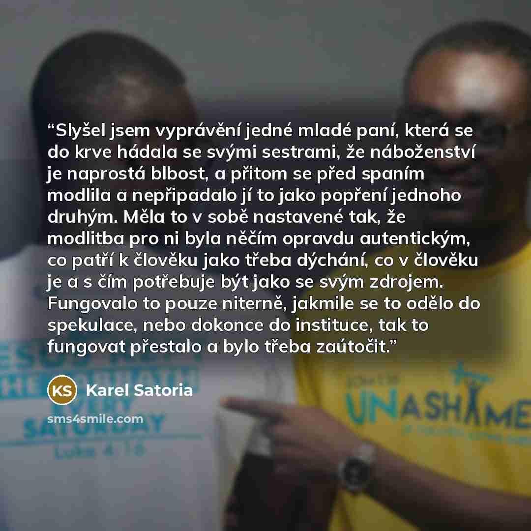 “Slyšel jsem vyprávění jedné mladé paní, která se do krve hádala se svými sestrami, že náboženství je naprostá blbost, a přitom se před spaním modlila a nepřipadalo jí to jako popření jednoho druhým. Měla to v sobě nastavené tak, že modlitba pro ni byla něčím opravdu autentickým, co patří k člověku…” quote by Karel Satoria