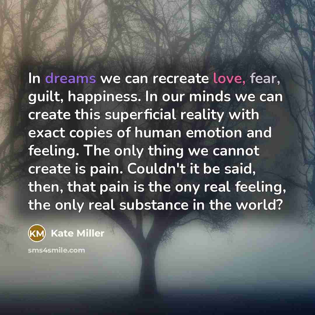 “In dreams we can recreate love, fear, guilt, happiness. In our minds we can create this superficial reality with exact copies of human emotion and feeling. The only thing we cannot create is pain. Couldn't it be said, then, that pain is the ony real feeling, the only real substance in the world?” quote by Kate Miller