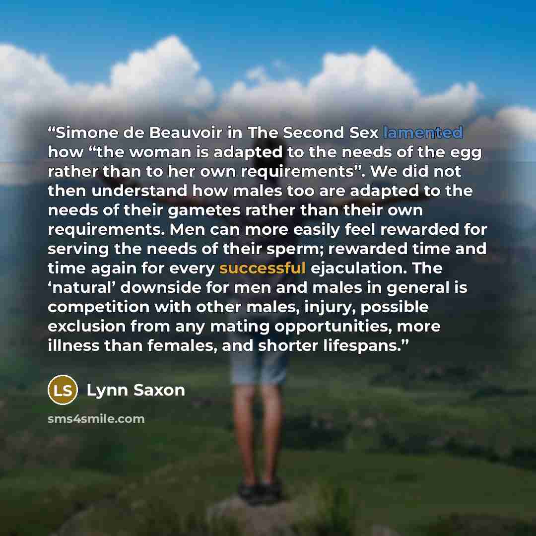 “Simone de Beauvoir in The Second Sex lamented how “the woman is adapted to the needs of the egg rather than to her own requirements”. We did not then understand how males too are adapted to the needs of their gametes rather than their own requirements. Men can more easily feel rewarded for serving…” quote by Lynn Saxon