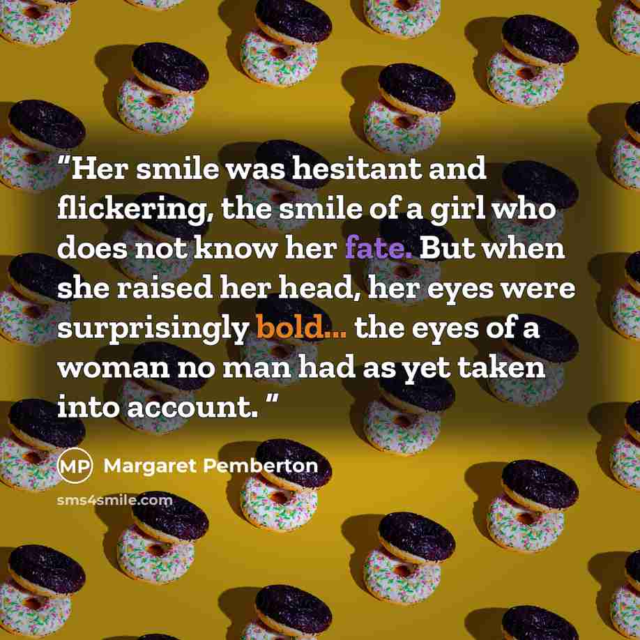 “Her smile was hesitant and flickering, the smile of a girl who does not know her fate. But when she raised her head, her eyes were surprisingly bold... the eyes of a woman no man had as yet taken into account.” quote by Margaret Pemberton