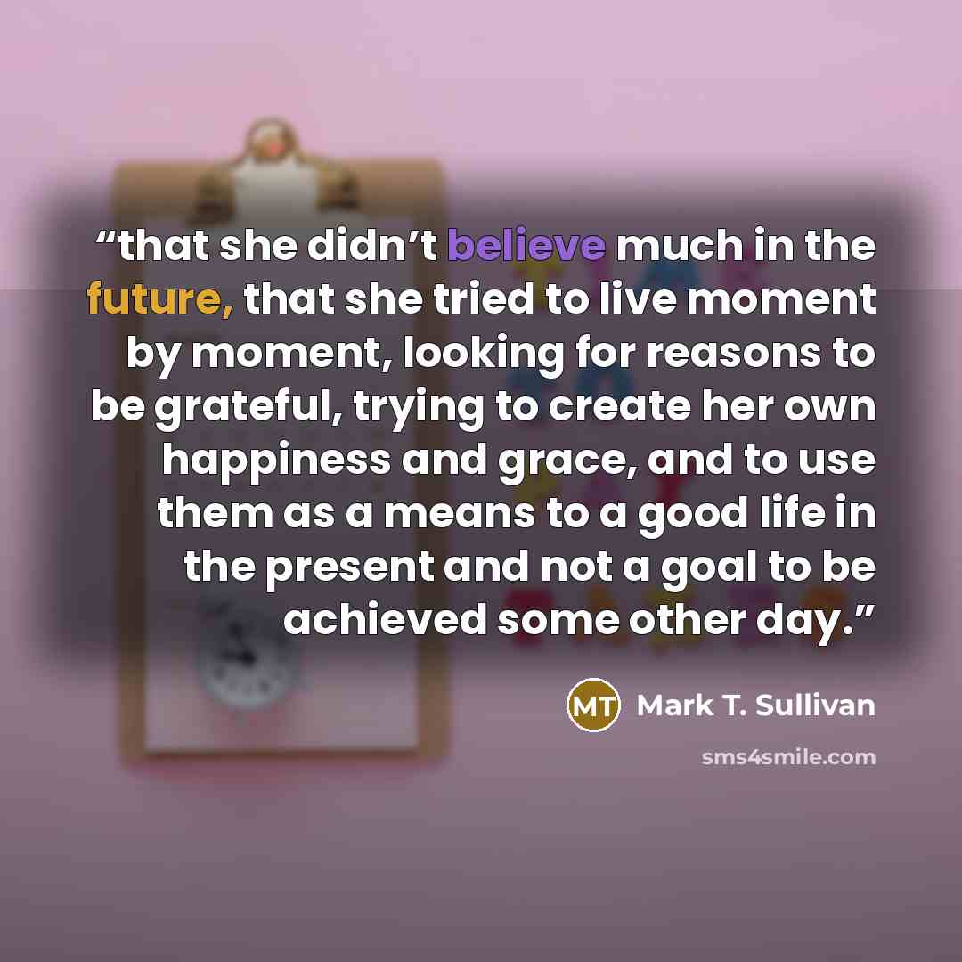 “that she didn’t believe much in the future, that she tried to live moment by moment, looking for reasons to be grateful, trying to create her own happiness and grace, and to use them as a means to a good life in the present and not a goal to be achieved some other day.” quote by Mark T. Sullivan
