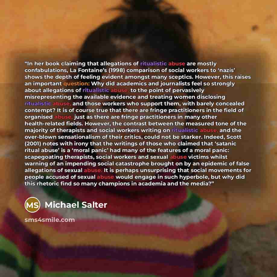 “In her book claiming that allegations of ritualistic abuse are mostly confabulations, La Fontaine’s (1998) comparison of social workers to ‘nazis’ shows the depth of feeling evident amongst many sceptics. However, this raises an important question: Why did academics and journalists feel so…” quote by Michael Salter