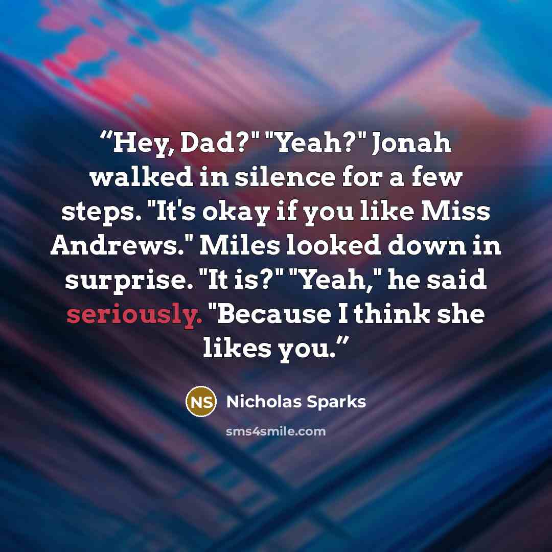 “Hey, Dad?" "Yeah?" Jonah walked in silence for a few steps. "It's okay if you like Miss Andrews." Miles looked down in surprise. "It is?" "Yeah," he said seriously. "Because I think she likes you.” quote by Nicholas Sparks