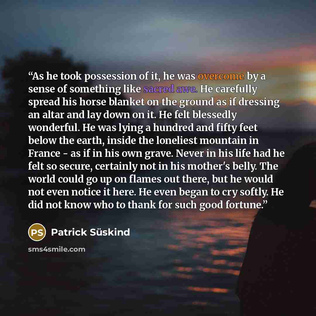 “As he took possession of it, he was overcome by a sense of something like sacred awe. He carefully spread his horse blanket on the ground as if dressing an altar and lay down on it. He felt blessedly wonderful. He was lying a hundred and fifty feet below the earth, inside the loneliest mountain in…” quote by Patrick Süskind