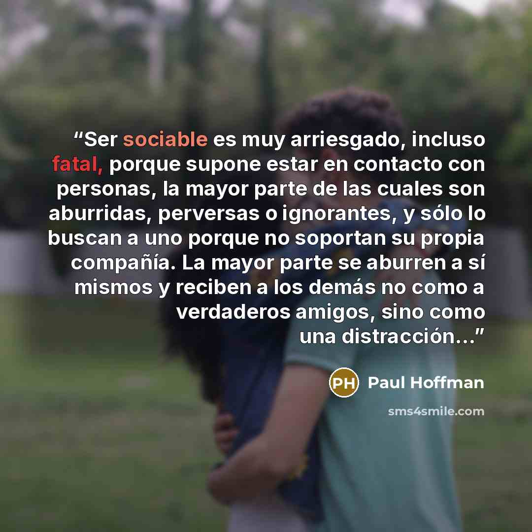 “Ser sociable es muy arriesgado, incluso fatal, porque supone estar en contacto con personas, la mayor parte de las cuales son aburridas, perversas o ignorantes, y sólo lo buscan a uno porque no soportan su propia compañía. La mayor parte se aburren a sí mismos y reciben a los demás no como a…” quote by Paul Hoffman
