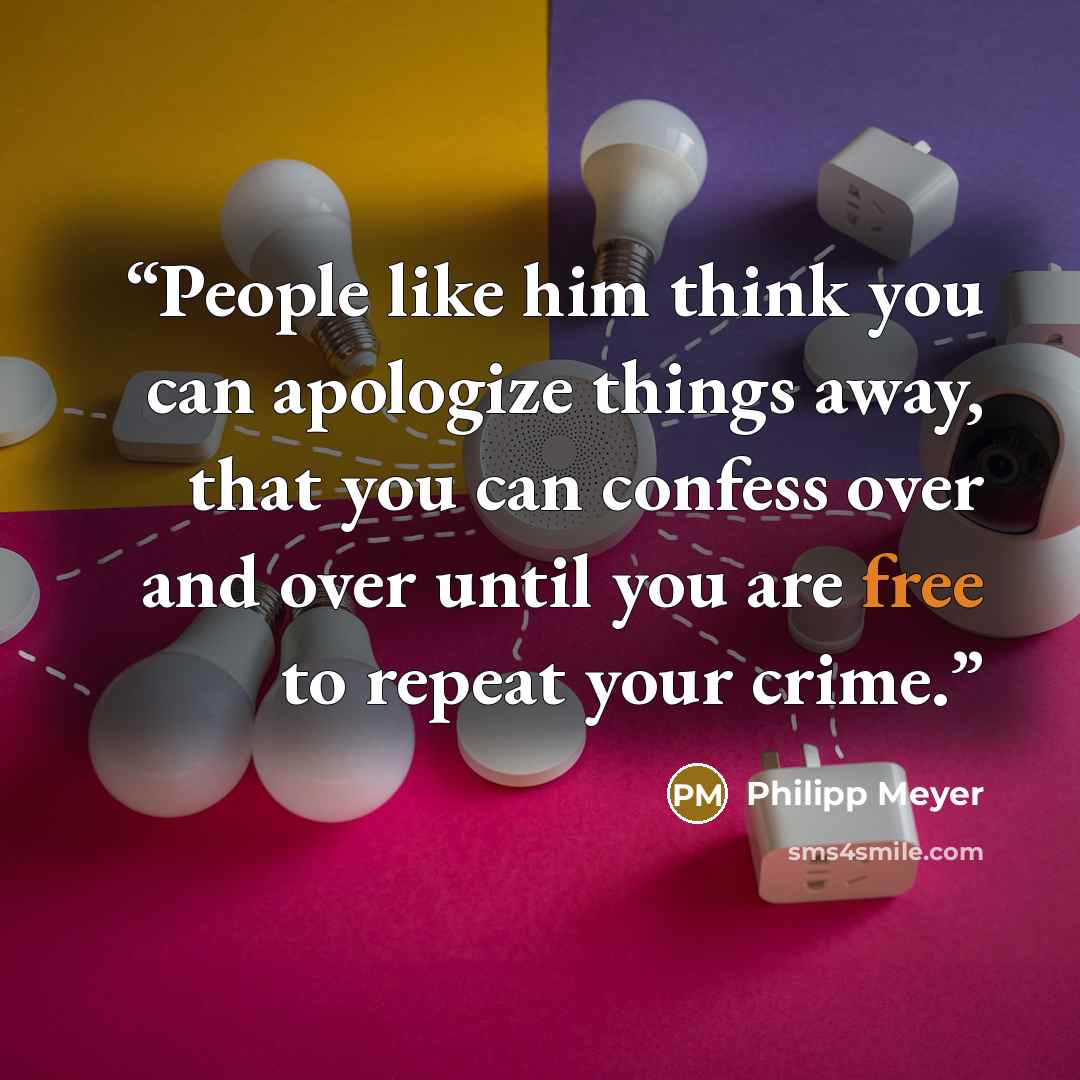 “People like him think you can apologize things away, that you can confess over and over until you are free to repeat your crime.” quote by Philipp Meyer