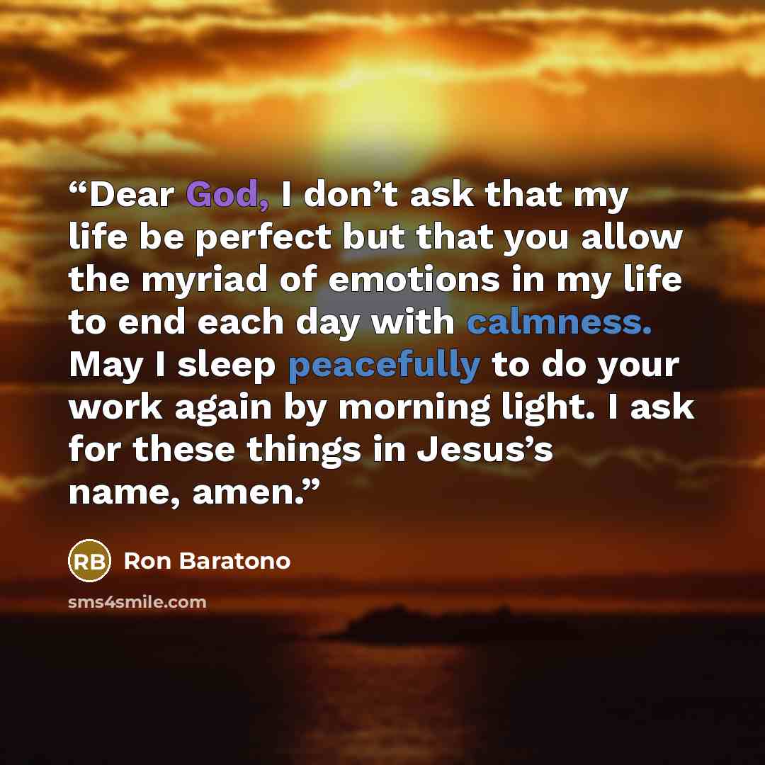 “Dear God, I don’t ask that my life be perfect but that you allow the myriad of emotions in my life to end each day with calmness. May I sleep peacefully to do your work again by morning light. I ask for these things in Jesus’s name, amen.” quote by Ron Baratono