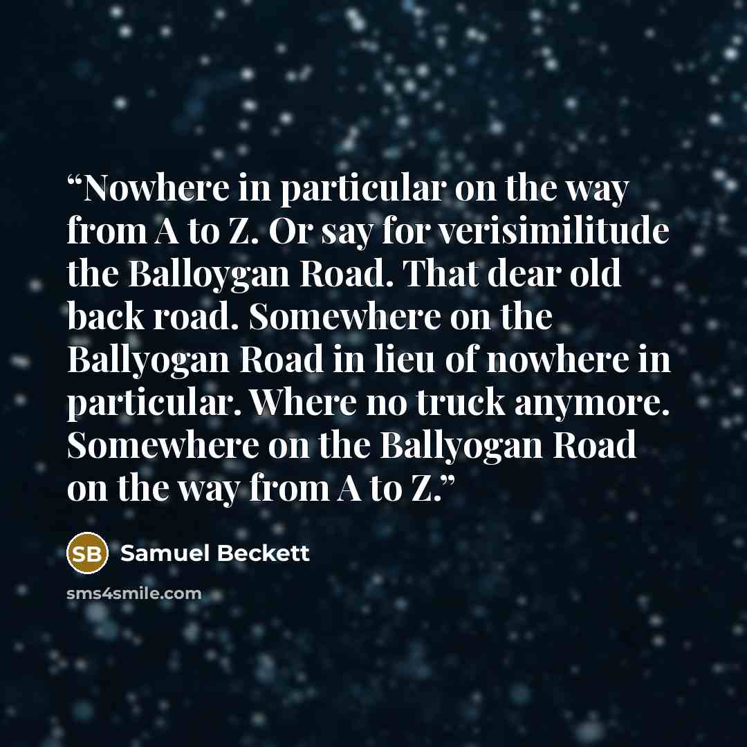 “Nowhere in particular on the way from A to Z. Or say for verisimilitude the Balloygan Road. That dear old back road. Somewhere on the Ballyogan Road in lieu of nowhere in particular. Where no truck anymore. Somewhere on the Ballyogan Road on the way from A to Z.” quote by Samuel Beckett
