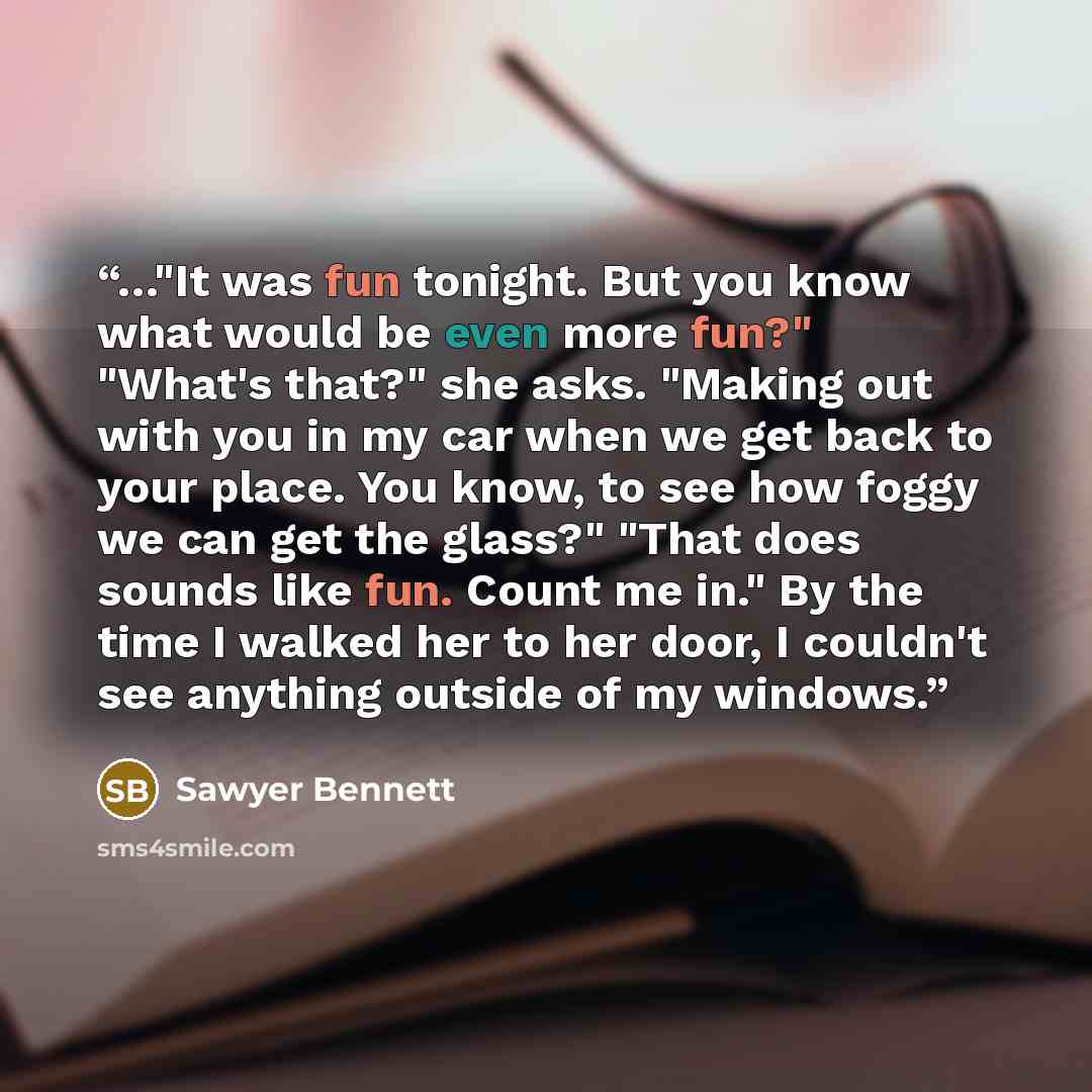 “…"It was fun tonight. But you know what would be even more fun?" "What's that?" she asks. "Making out with you in my car when we get back to your place. You know, to see how foggy we can get the glass?" "That does sounds like fun. Count me in." By the time I walked her to her door, I couldn't see…” quote by Sawyer Bennett