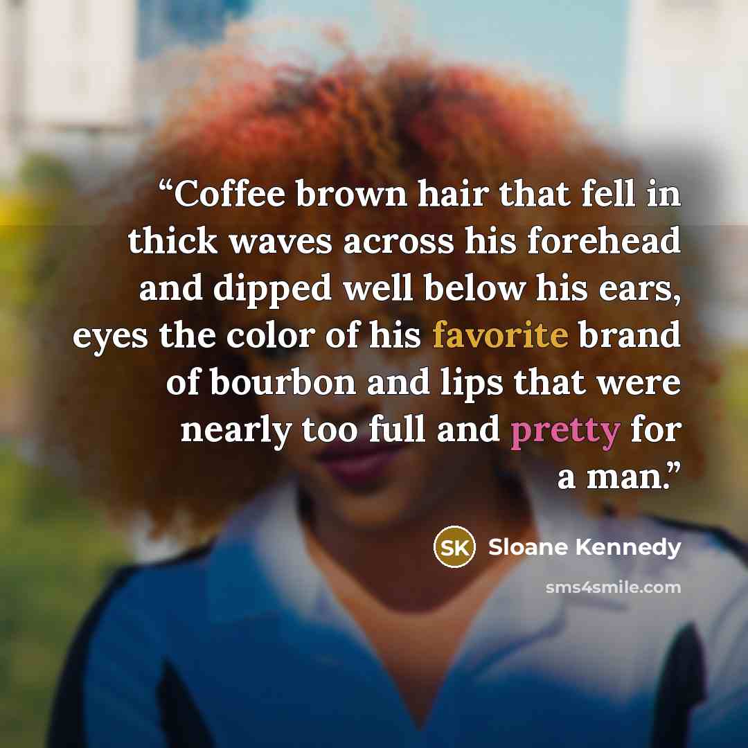 “Coffee brown hair that fell in thick waves across his forehead and dipped well below his ears, eyes the color of his favorite brand of bourbon and lips that were nearly too full and pretty for a man.” quote by Sloane Kennedy