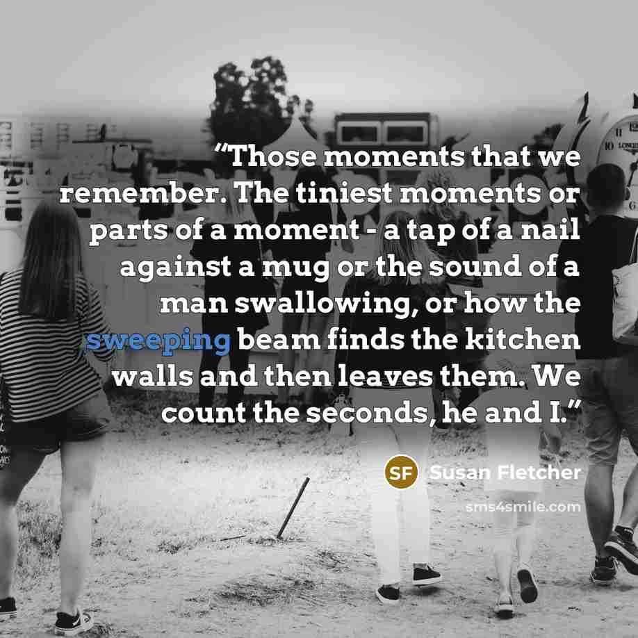“Those moments that we remember. The tiniest moments or parts of a moment - a tap of a nail against a mug or the sound of a man swallowing, or how the sweeping beam finds the kitchen walls and then leaves them. We count the seconds, he and I.” quote by Susan Fletcher