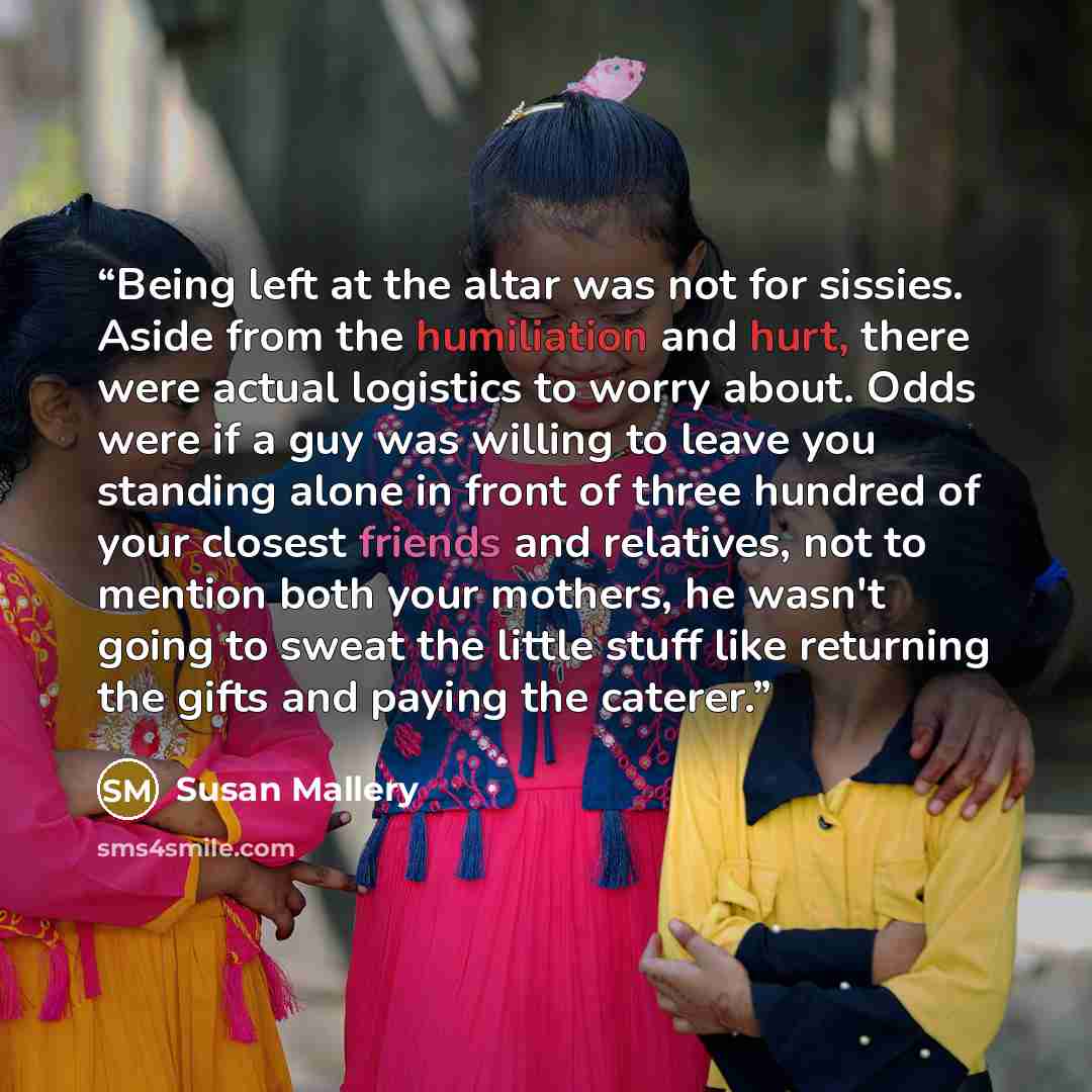 “Being left at the altar was not for sissies. Aside from the humiliation and hurt, there were actual logistics to worry about. Odds were if a guy was willing to leave you standing alone in front of three hundred of your closest friends and relatives, not to mention both your mothers, he wasn't…” quote by Susan Mallery