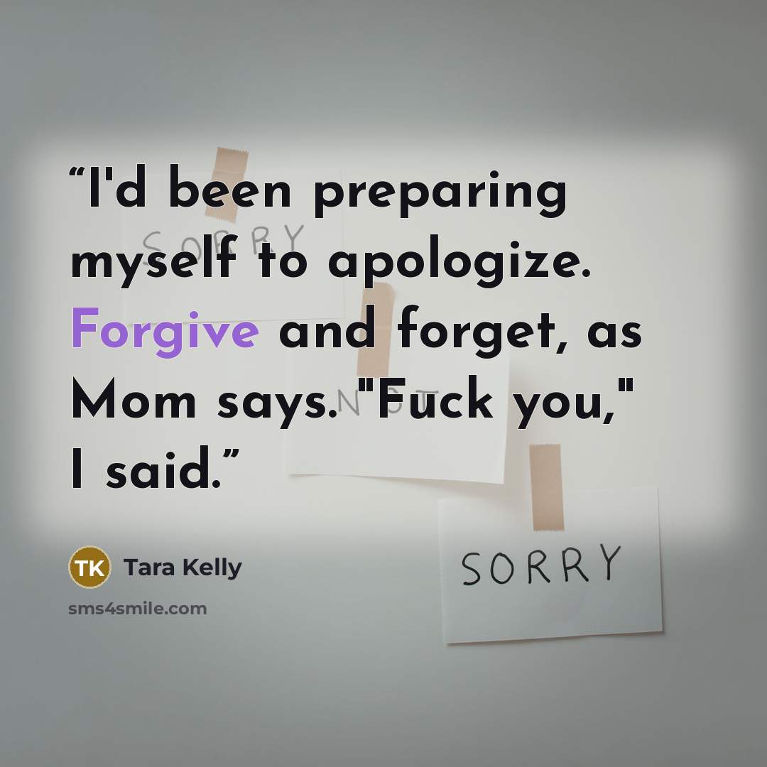“I'd been preparing myself to apologize. Forgive and forget, as Mom says. "Fuck you," I said.” quote by Tara Kelly