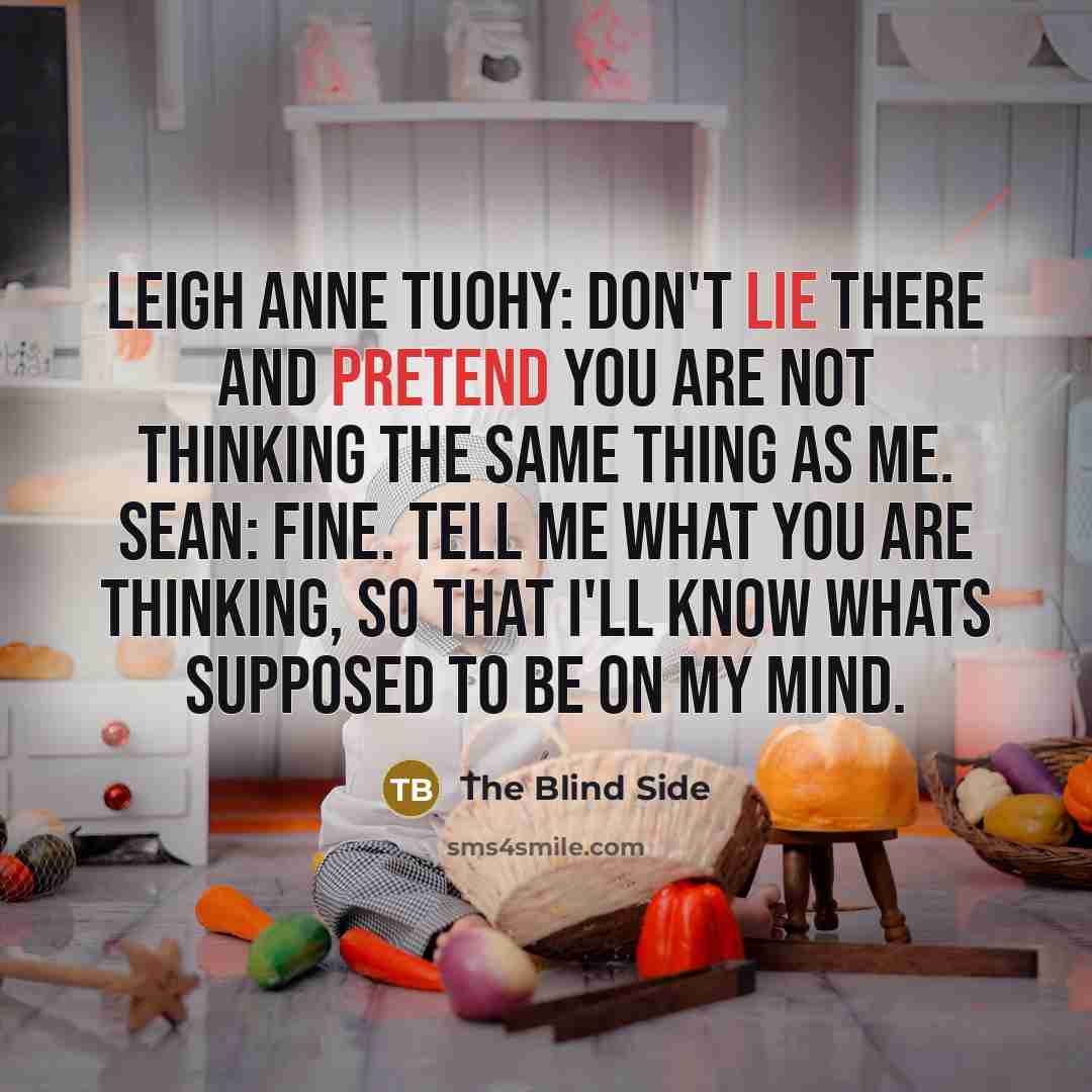 “Leigh Anne Tuohy: Don't lie there and pretend you are not thinking the same thing as me. Sean: Fine. Tell me what you are thinking, so that I'll know whats supposed to be on my mind.” quote by The Blind Side