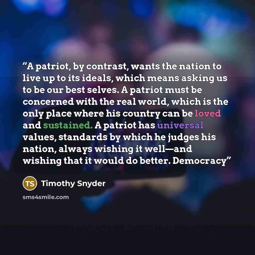 “A patriot, by contrast, wants the nation to live up to its ideals, which means asking us to be our best selves. A patriot must be concerned with the real world, which is the only place where his country can be loved and sustained. A patriot has universal values, standards by which he judges his…” quote by Timothy Snyder