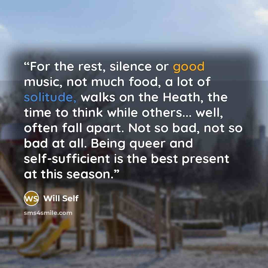 “For the rest, silence or good music, not much food, a lot of solitude, walks on the Heath, the time to think while others... well, often fall apart. Not so bad, not so bad at all. Being queer and self-sufficient is the best present at this season.” quote by Will Self