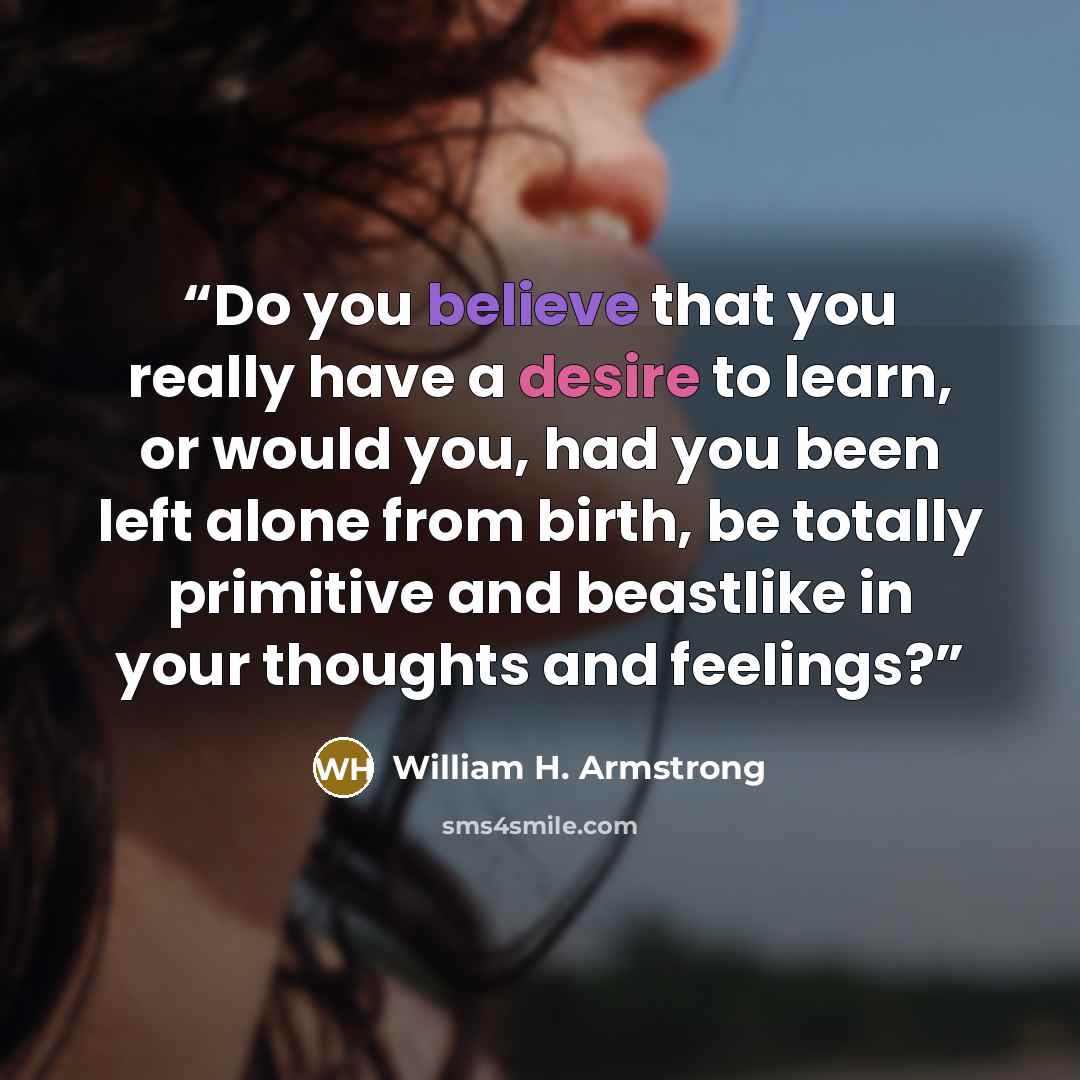 “Do you believe that you really have a desire to learn, or would you, had you been left alone from birth, be totally primitive and beastlike in your thoughts and feelings?” quote by William H. Armstrong