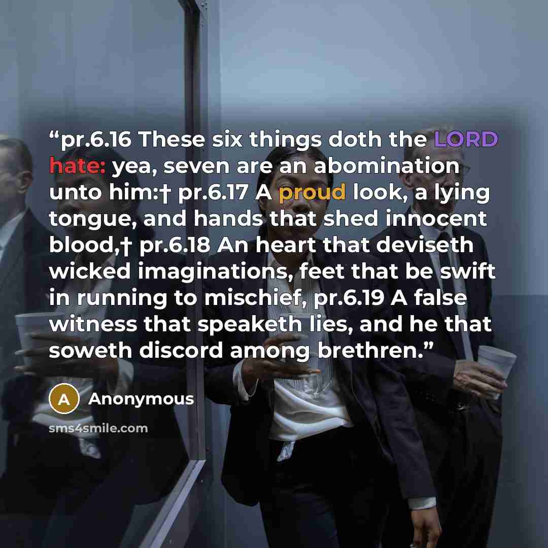 “pr.6.16 These six things doth the LORD hate: yea, seven are an abomination unto him:† pr.6.17 A proud look, a lying tongue, and hands that shed innocent blood,† pr.6.18 An heart that deviseth wicked imaginations, feet that be swift in running to mischief, pr.6.19 A false witness that speaketh…” quote by Anonymous