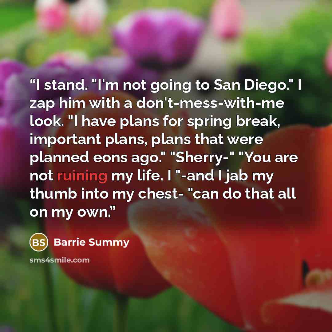 “I stand. "I'm not going to San Diego." I zap him with a don't-mess-with-me look. "I have plans for spring break, important plans, plans that were planned eons ago." "Sherry-" "You are not ruining my life. I "-and I jab my thumb into my chest- "can do that all on my own.” quote by Barrie Summy