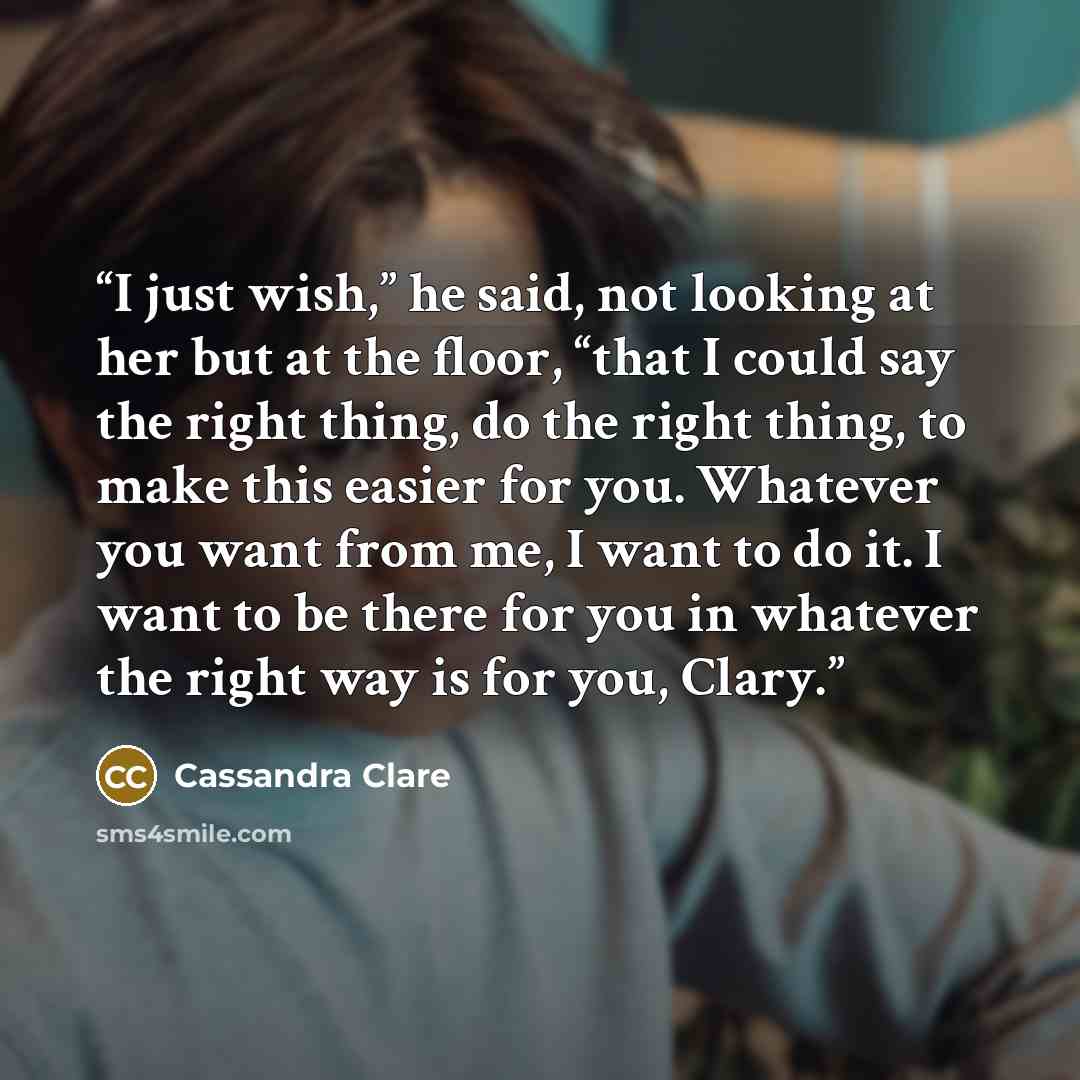 “I just wish,” he said, not looking at her but at the floor, “that I could say the right thing, do the right thing, to make this easier for you. Whatever you want from me, I want to do it. I want to be there for you in whatever the right way is for you, Clary.” quote by Cassandra Clare