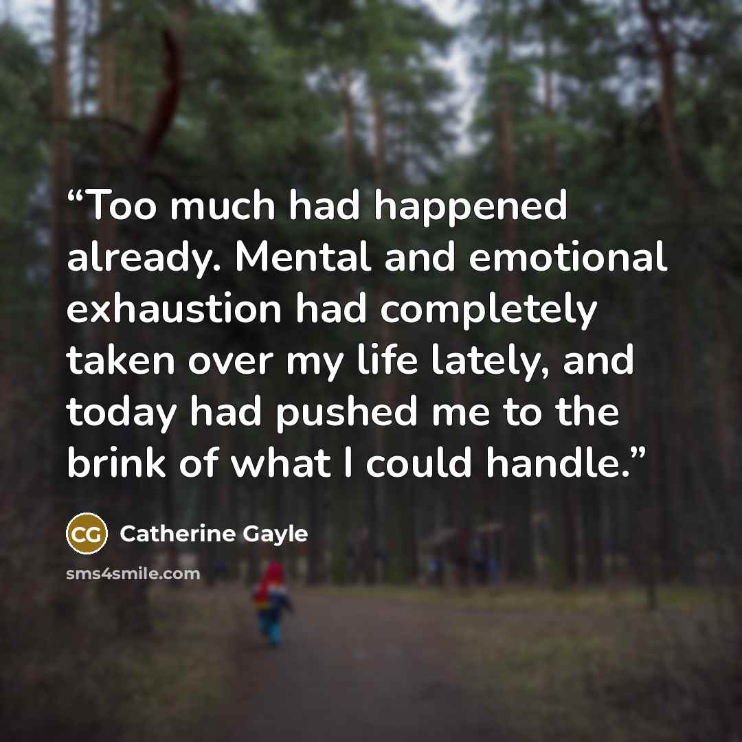“Too much had happened already. Mental and emotional exhaustion had completely taken over my life lately, and today had pushed me to the brink of what I could handle.” quote by Catherine Gayle