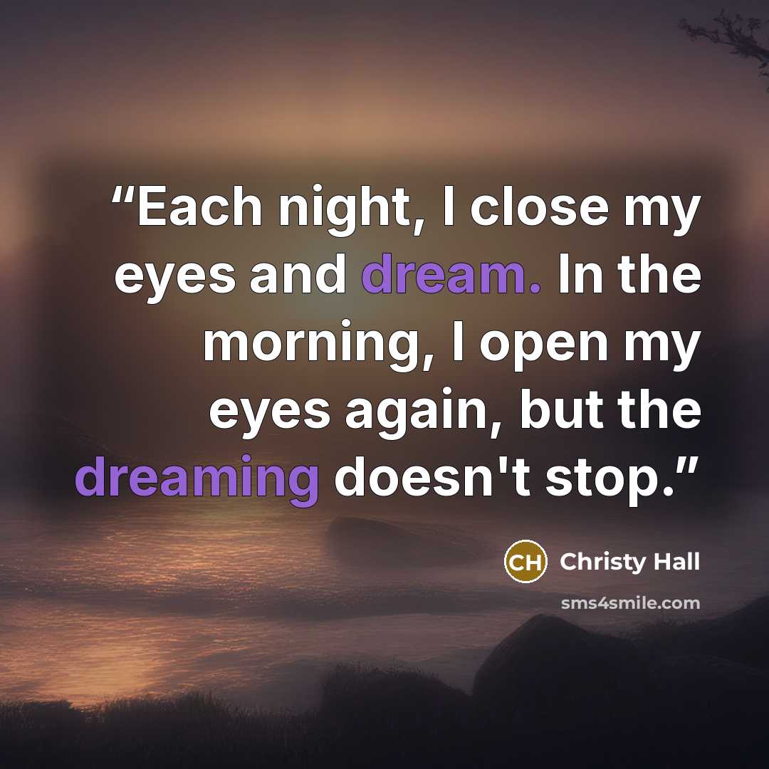 “Each night, I close my eyes and dream. In the morning, I open my eyes again, but the dreaming doesn't stop.” quote by Christy Hall