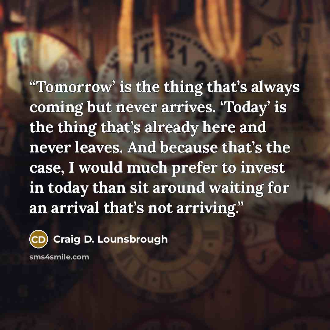 “Tomorrow’ is the thing that’s always coming but never arrives. ‘Today’ is the thing that’s already here and never leaves. And because that’s the case, I would much prefer to invest in today than sit around waiting for an arrival that’s not arriving.” quote by Craig D. Lounsbrough