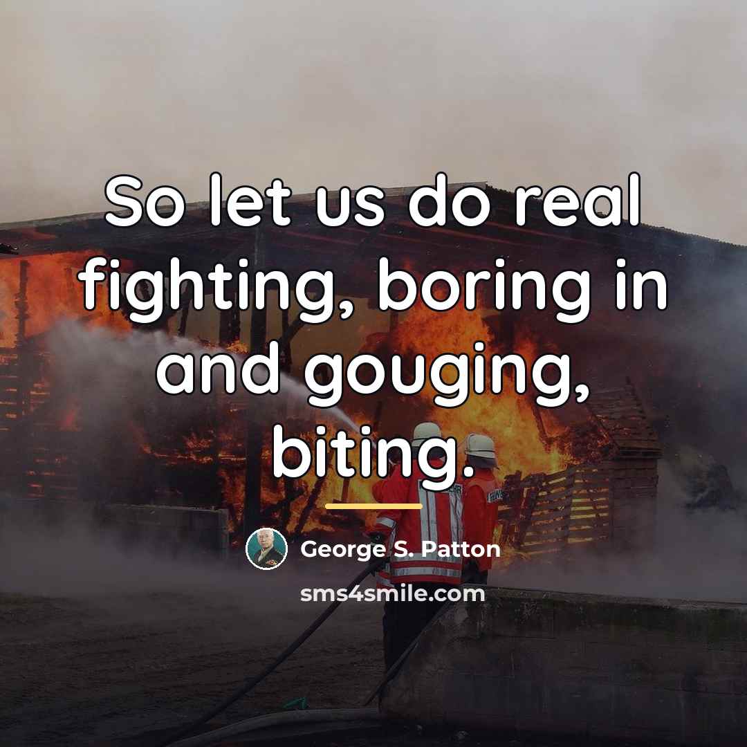 “So let us do real fighting, boring in and gouging,…” quote by George S. Patton