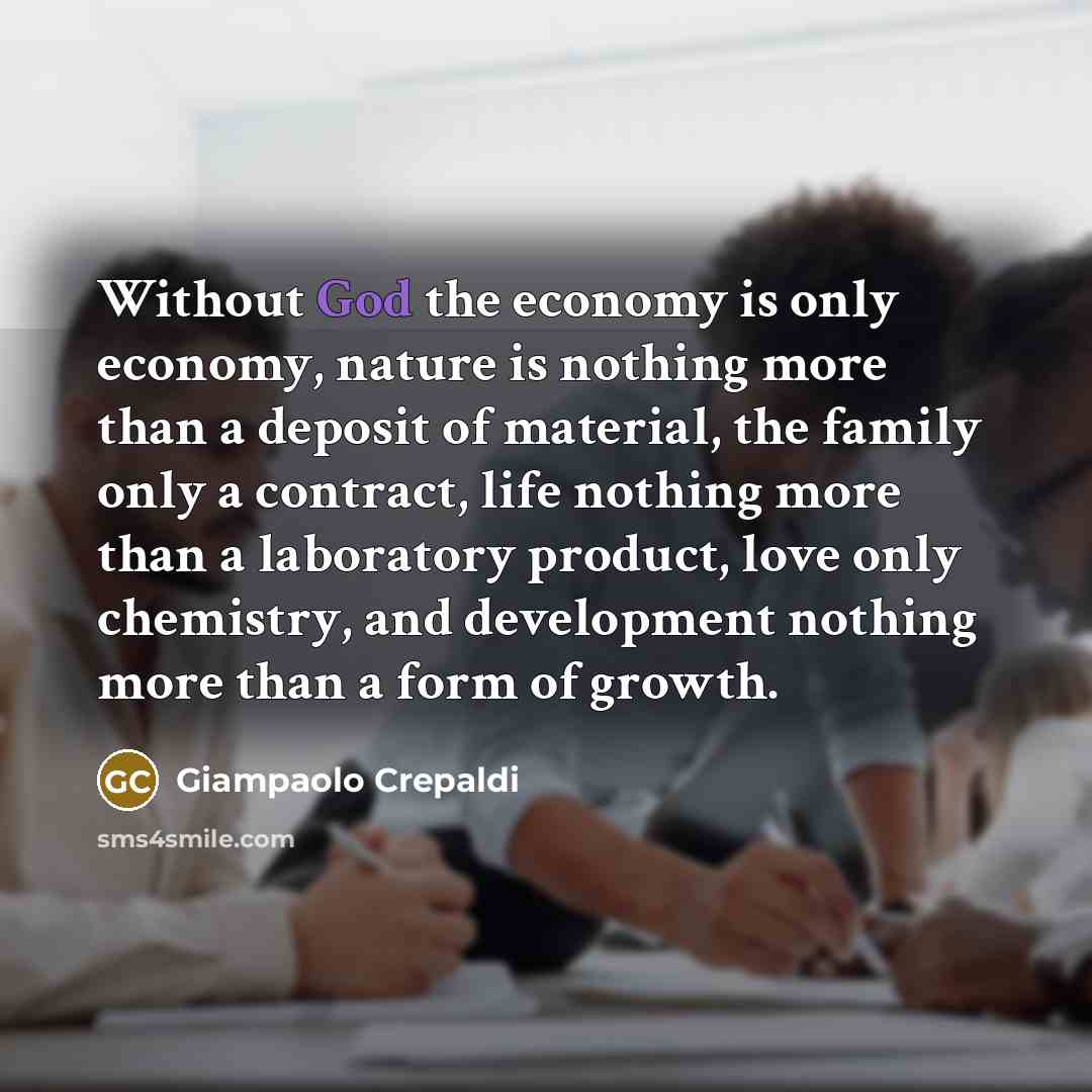 “Without God the economy is only economy, nature is nothing more than a deposit of material, the family only a contract, life nothing more than a laboratory product, love only chemistry, and development nothing more than a form of growth.” quote by Giampaolo Crepaldi
