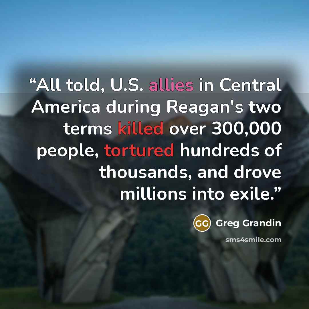 “All told, U.S. allies in Central America during Reagan's two terms killed over 300,000 people, tortured hundreds of thousands, and drove millions into exile.” quote by Greg Grandin