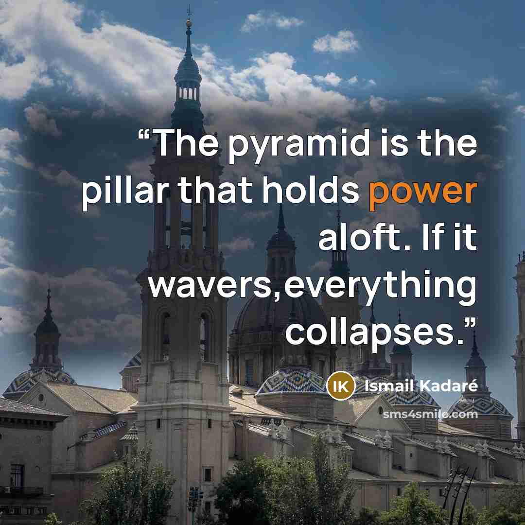 “The pyramid is the pillar that holds power aloft. If it wavers,everything collapses.” quote by Ismail Kadare