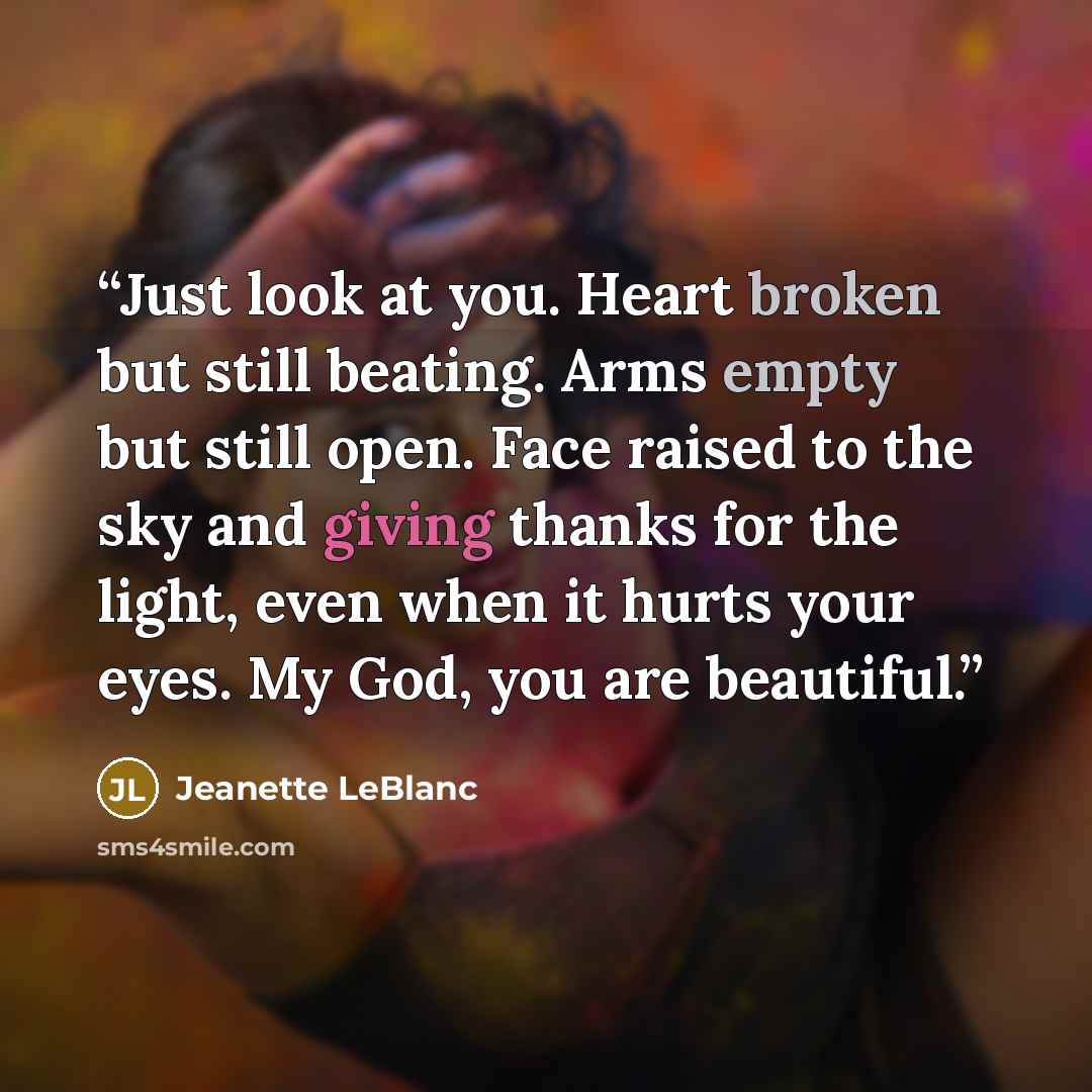 “Just look at you. Heart broken but still beating. Arms empty but still open. Face raised to the sky and giving thanks for the light, even when it hurts your eyes. My God, you are beautiful.” quote by Jeanette LeBlanc
