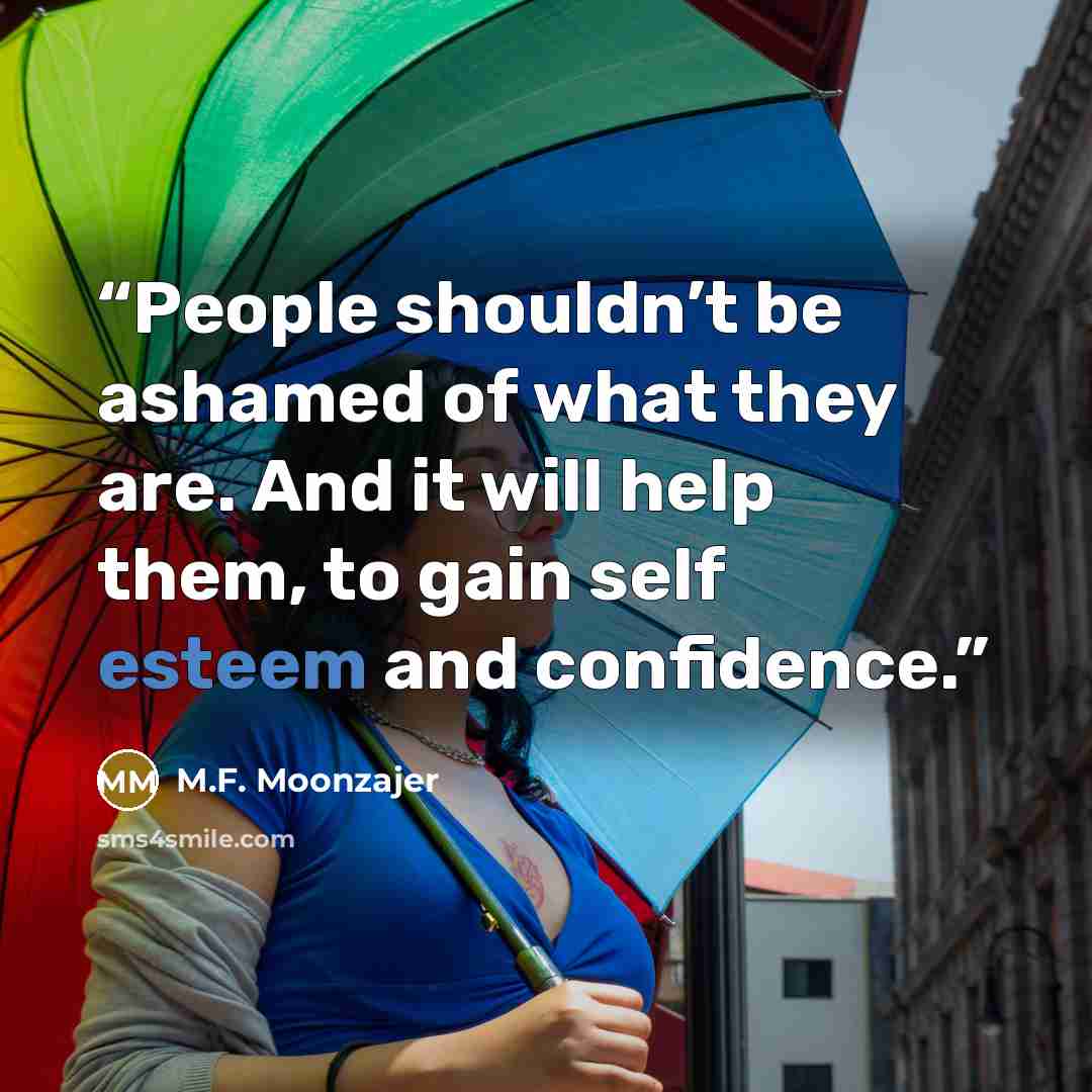 “People shouldn’t be ashamed of what they are. And it will help them, to gain self esteem and confidence.” quote by M.F. Moonzajer