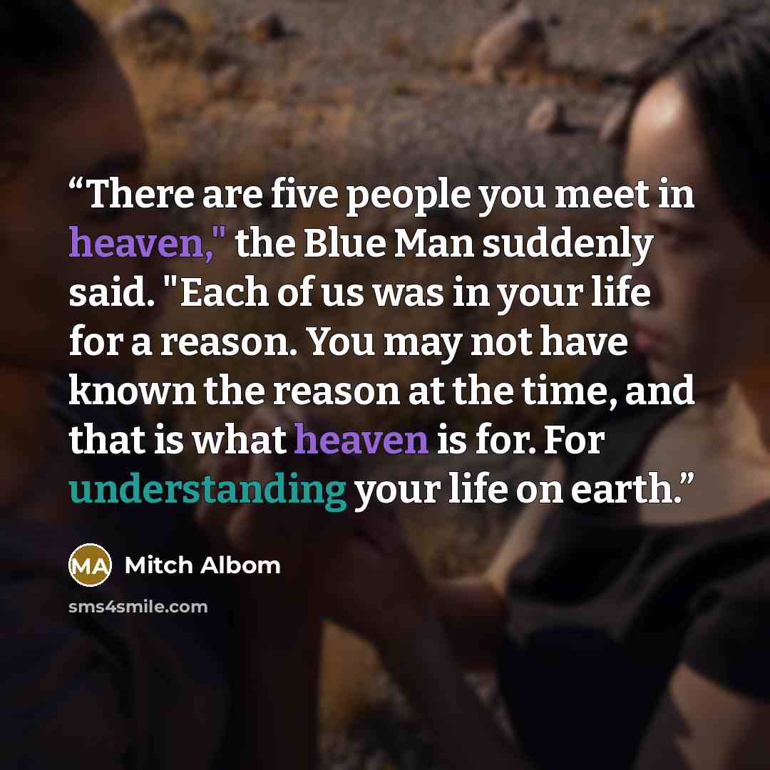 “There are five people you meet in heaven," the Blue Man suddenly said. "Each of us was in your life for a reason. You may not have known the reason at the time, and that is what heaven is for. For understanding your life on earth.” quote by Mitch Albom