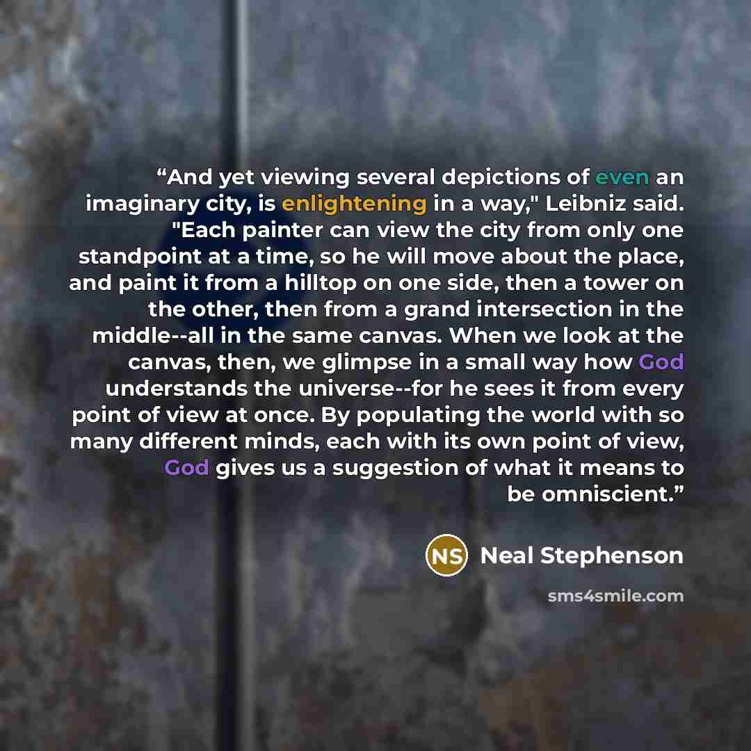 “And yet viewing several depictions of even an imaginary city, is enlightening in a way," Leibniz said. "Each painter can view the city from only one standpoint at a time, so he will move about the place, and paint it from a hilltop on one side, then a tower on the other, then from a grand…” quote by Neal Stephenson