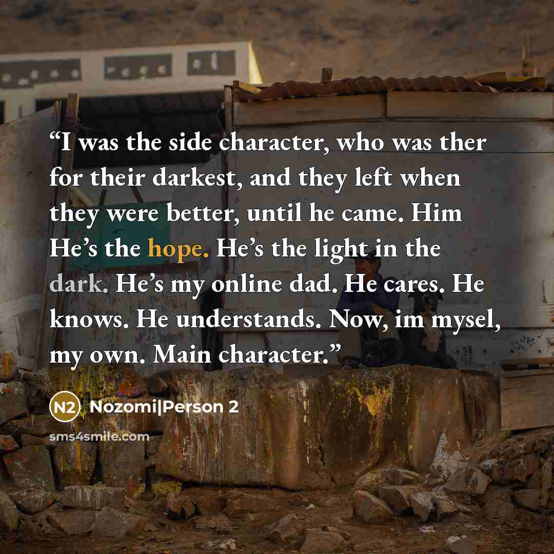 “I was the side character, who was ther for their darkest, and they left when they were better, until he came. Him He’s the hope. He’s the light in the dark. He’s my online dad. He cares. He knows. He understands. Now, im mysel, my own. Main character.” quote by Nozomi|Person 2