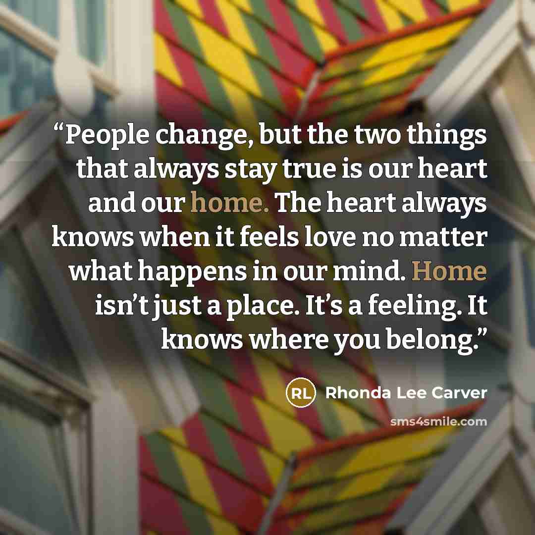 “People change, but the two things that always stay true is our heart and our home. The heart always knows when it feels love no matter what happens in our mind. Home isn’t just a place. It’s a feeling. It knows where you belong.” quote by Rhonda Lee Carver