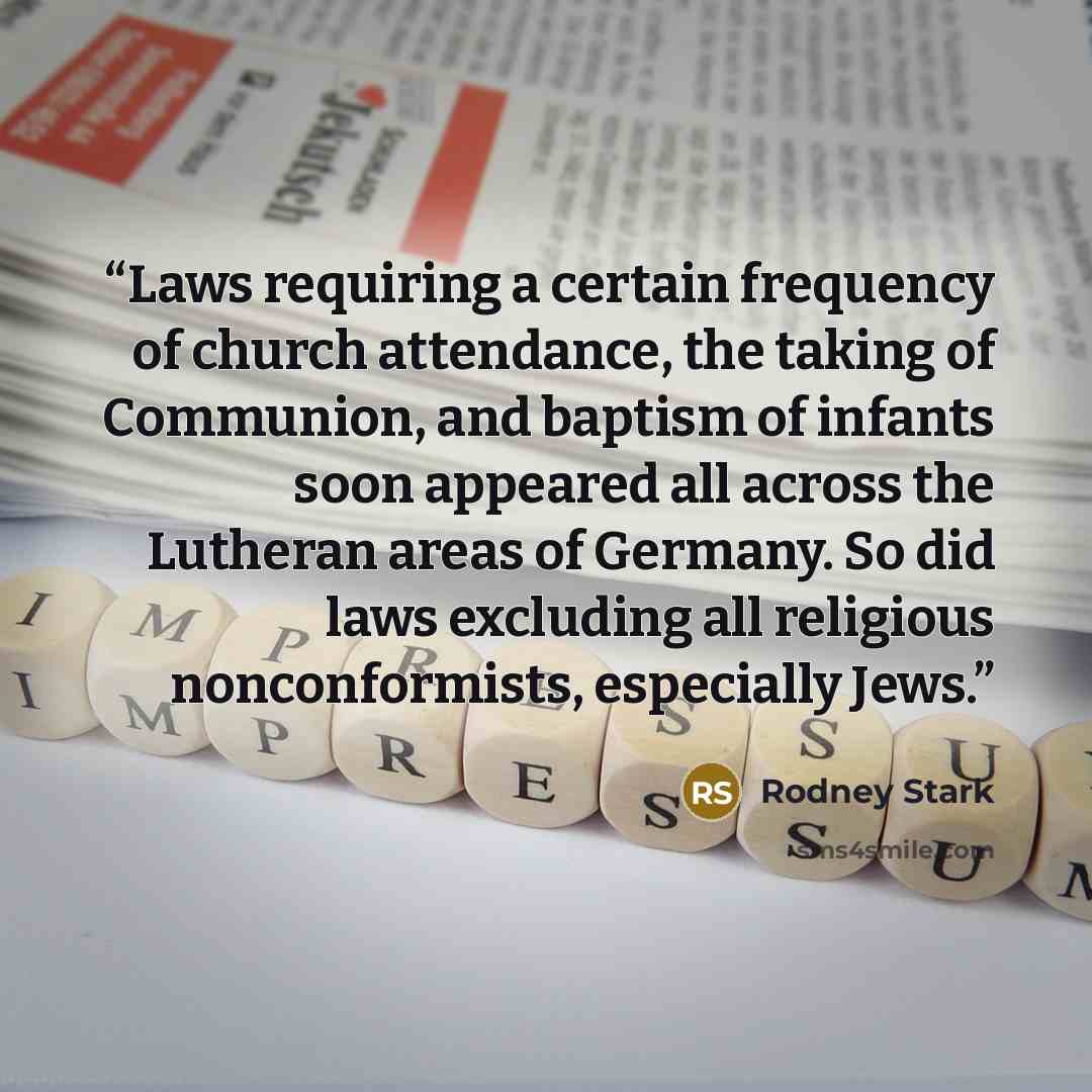 “Laws requiring a certain frequency of church attendance, the taking of Communion, and baptism of infants soon appeared all across the Lutheran areas of Germany. So did laws excluding all religious nonconformists, especially Jews.” quote by Rodney Stark