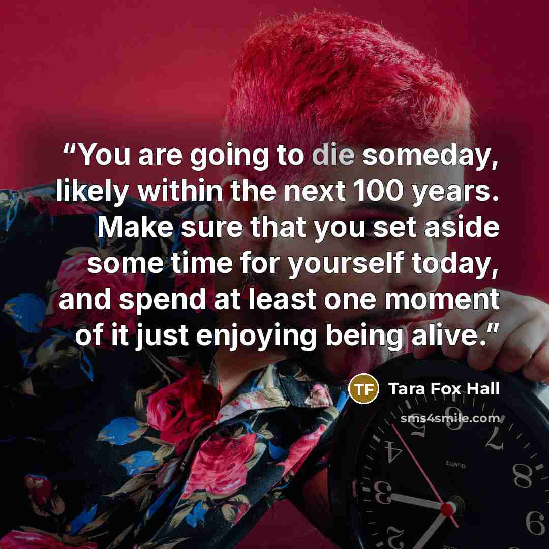 “You are going to die someday, likely within the next 100 years. Make sure that you set aside some time for yourself today, and spend at least one moment of it just enjoying being alive.” quote by Tara Fox Hall