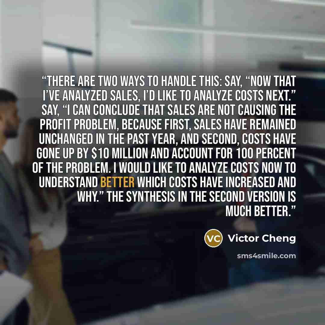 “There are two ways to handle this: Say, “Now that I’ve analyzed sales, I’d like to analyze costs next.” Say, “I can conclude that sales are not causing the profit problem, because first, sales have remained unchanged in the past year, and second, costs have gone up by $10 million and account for…” quote by Victor Cheng