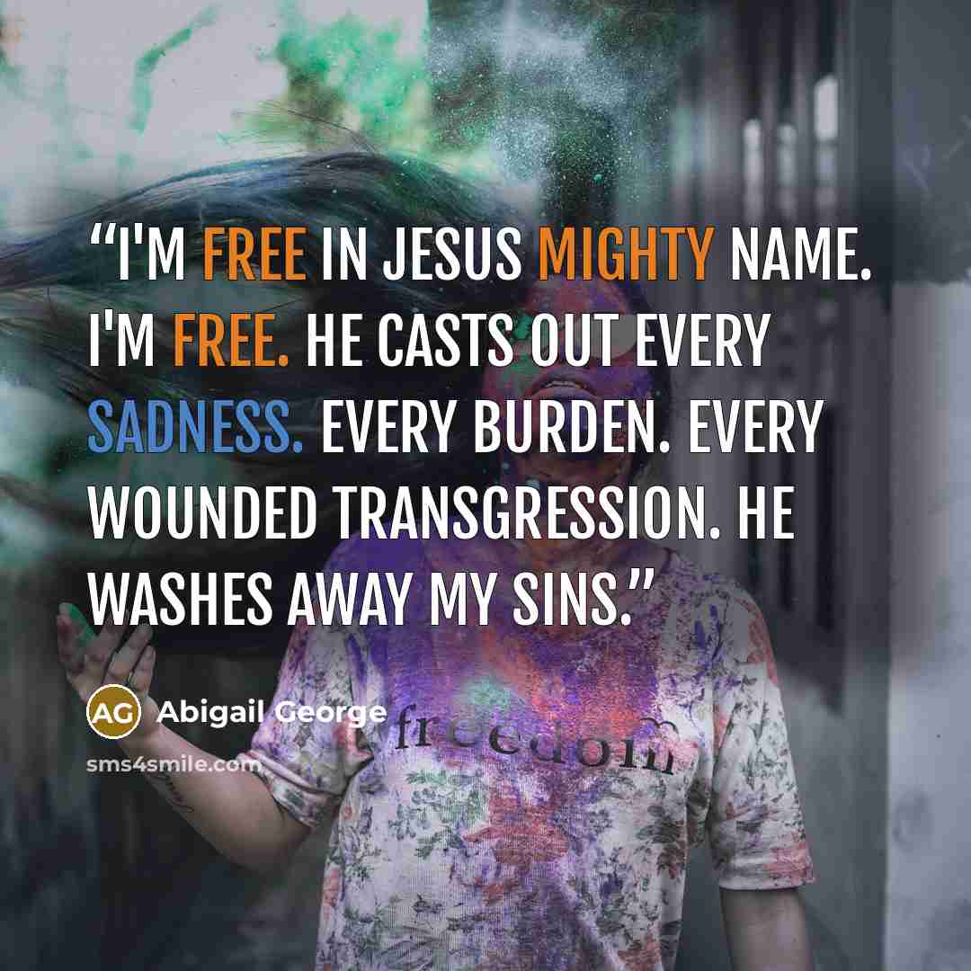 “I'm free in Jesus mighty name. I'm free. He casts out every sadness. Every burden. Every wounded transgression. He washes away my sins.” quote by Abigail George