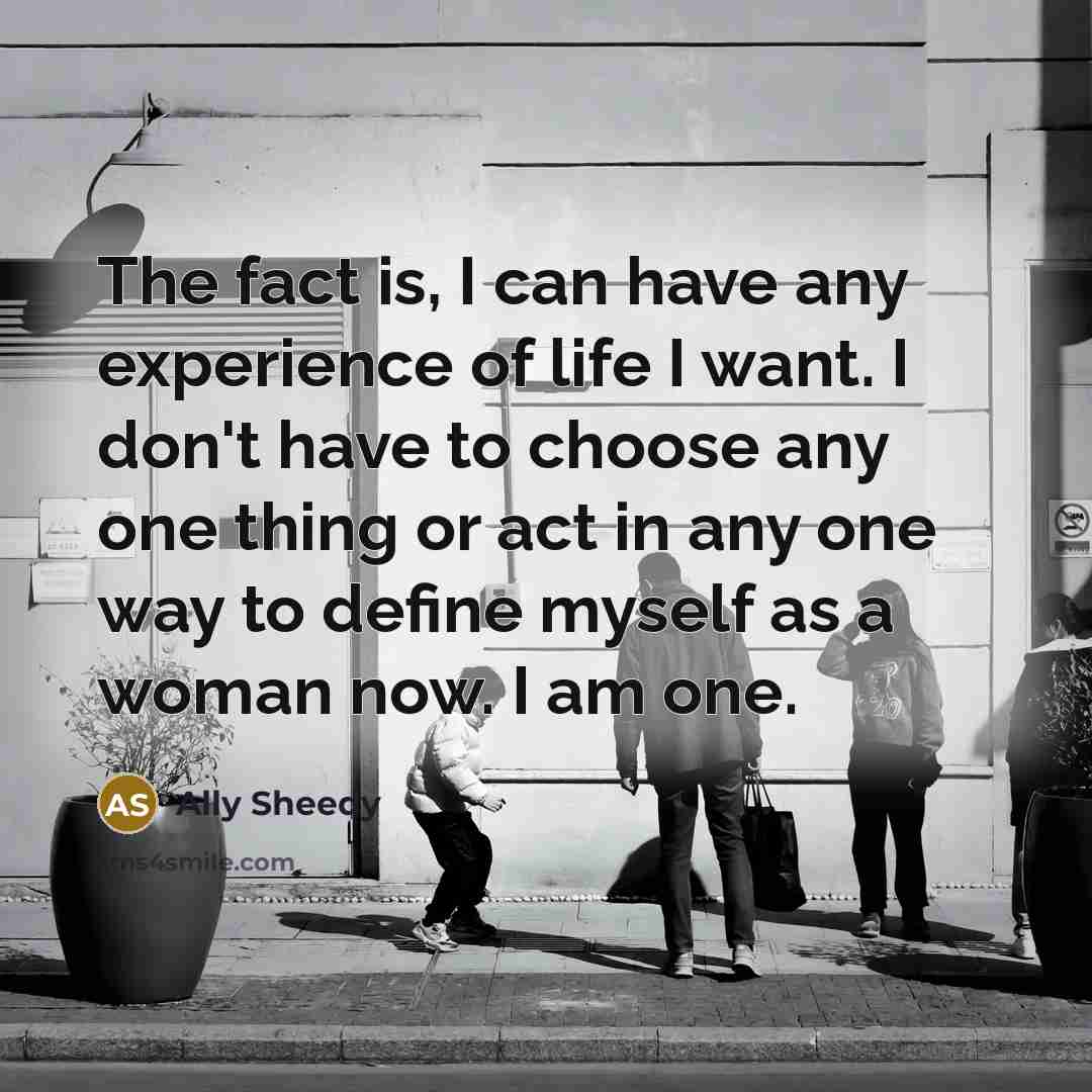 “The fact is, I can have any experience of life I want. I don't have to choose any one thing or act in any one way to define myself as a woman now. I am one.” quote by Ally Sheedy