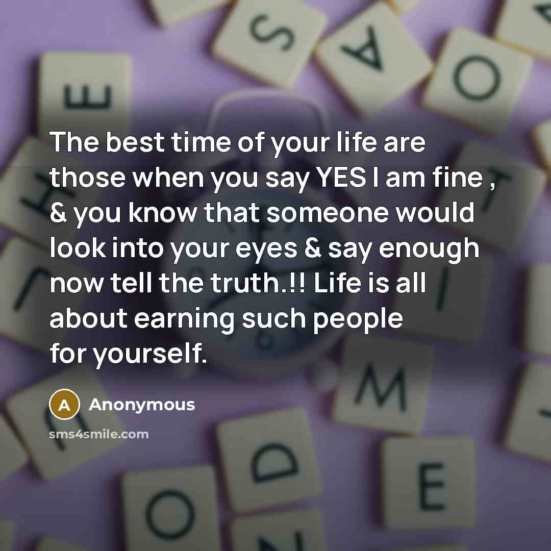 “The best time of your life are those when you say YES I am fine , & you know that someone would look into your eyes & say enough now tell the truth.!! Life is all about earning such people for yourself.” quote by Anonymous
